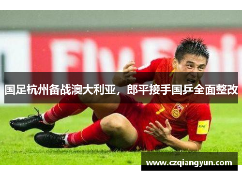 国足杭州备战澳大利亚，郎平接手国乒全面整改